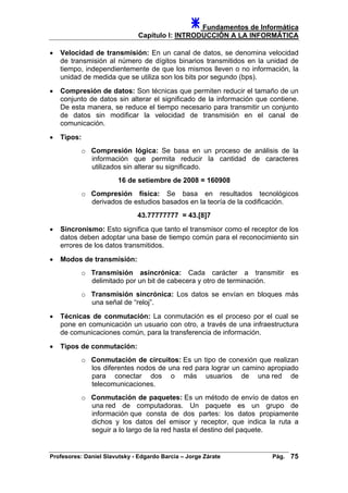 Fundamentos de Informática
Capítulo I: INTRODUCCIÓN A LA INFORMÁTICA
• Velocidad de transmisión: En un canal de datos, se denomina velocidad
de transmisión al número de dígitos binarios transmitidos en la unidad de
tiempo, independientemente de que los mismos lleven o no información, la
unidad de medida que se utiliza son los bits por segundo (bps).
• Compresión de datos: Son técnicas que permiten reducir el tamaño de un
conjunto de datos sin alterar el significado de la información que contiene.
De esta manera, se reduce el tiempo necesario para transmitir un conjunto
de datos sin modificar la velocidad de transmisión en el canal de
comunicación.
• Tipos:
o Compresión lógica: Se basa en un proceso de análisis de la
información que permita reducir la cantidad de caracteres
utilizados sin alterar su significado.
16 de setiembre de 2008 = 160908
o Compresión física: Se basa en resultados tecnológicos
derivados de estudios basados en la teoría de la codificación.
43.77777777 = 43.[8]7
• Sincronismo: Esto significa que tanto el transmisor como el receptor de los
datos deben adoptar una base de tiempo común para el reconocimiento sin
errores de los datos transmitidos.
• Modos de transmisión:
o Transmisión asincrónica: Cada carácter a transmitir es
delimitado por un bit de cabecera y otro de terminación.
o Transmisión sincrónica: Los datos se envían en bloques más
una señal de “reloj”.
• Técnicas de conmutación: La conmutación es el proceso por el cual se
pone en comunicación un usuario con otro, a través de una infraestructura
de comunicaciones común, para la transferencia de información.
• Tipos de conmutación:
o Conmutación de circuitos: Es un tipo de conexión que realizan
los diferentes nodos de una red para lograr un camino apropiado
para conectar dos o más usuarios de una red de
telecomunicaciones.
o Conmutación de paquetes: Es un método de envío de datos en
una red de computadoras. Un paquete es un grupo de
información que consta de dos partes: los datos propiamente
dichos y los datos del emisor y receptor, que indica la ruta a
seguir a lo largo de la red hasta el destino del paquete.
Profesores: Daniel Slavutsky - Edgardo Barcia – Jorge Zárate Pág. 75
 