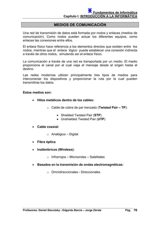 Fundamentos de Informática
Capítulo I: INTRODUCCIÓN A LA INFORMÁTICA
MEDIOS DE COMUNICACIÓN
Una red de transmisión de datos está formada por nodos y enlaces (medios de
comunicación). Como nodos pueden actuar los diferentes equipos, como
enlaces las conexiones entre ellos.
El enlace físico hace referencia a los elementos directos que existen entre los
nodos, mientras que el enlace lógico puede establecer una conexión indirecta
a través de otros nodos, simulando así el enlace físico.
La comunicación a través de una red es transportada por un medio. El medio
proporciona el canal por el cual viaja el mensaje desde el origen hasta el
destino.
Las redes modernas utilizan principalmente tres tipos de medios para
interconectar los dispositivos y proporcionar la ruta por la cual pueden
transmitirse los datos.
Estos medios son:
• Hilos metálicos dentro de los cables:
o Cable de cobre de par trenzado (Twisted Pair – TP):
• Shielded Twisted Pair (STP)
• Unshielded Twisted Pair (UTP)
• Cable coaxial:
o Analógico – Digital
• Fibra óptica
• Inalámbricos (Wireless):
o Infrarrojos – Microondas – Satelitales
• Basados en la transmisión de ondas electromagnéticas:
o Omnidireccionales - Direccionales
Profesores: Daniel Slavutsky - Edgardo Barcia – Jorge Zárate Pág. 76
 