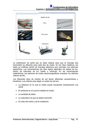 Fundamentos de Informática
Capítulo I: INTRODUCCIÓN A LA INFORMÁTICA
La codificación de señal que se debe realizar para que el mensaje sea
transmitido es diferente para cada tipo de medio. En los hilos metálicos, los
datos se codifican dentro de impulsos eléctricos que coinciden con patrones
específicos. Las transmisiones por fibra óptica dependen de pulsos de luz,
dentro de intervalos de luz visible o infrarroja. En las transmisiones
inalámbricas, los patrones de ondas electromagnéticas muestran los distintos
valores de bits.
Los diferentes tipos de medios de red tienen diferentes características y
beneficios. Los criterios para elegir un medio de red son:
• La distancia en la cual el medio puede transportar exitosamente una
señal.
• El ambiente en el cual se instalará el medio.
• La cantidad de datos.
• La velocidad a la que se deben transmitir.
• El costo del medio y de la instalación.
Profesores: Daniel Slavutsky - Edgardo Barcia – Jorge Zárate Pág. 77
 