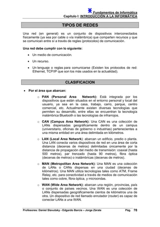 Fundamentos de Informática
Capítulo I: INTRODUCCIÓN A LA INFORMÁTICA
TIPOS DE REDES
Una red (en general) es un conjunto de dispositivos interconectados
físicamente (ya sea por cable o vía inalámbrica) que comparten recursos y que
se comunican entre sí a través de reglas (protocolos) de comunicación.
Una red debe cumplir con lo siguiente:
• Un medio de comunicación.
• Un recurso.
• Un lenguaje o reglas para comunicarse (Existen los protocolos de red:
Ethernet, TCP/IP que son los más usados en la actualidad).
CLASIFICACION
• Por el área que abarcan:
o PAN (Personal Area Network): Está integrada por los
dispositivos que están situados en el entorno personal y local del
usuario, ya sea en la casa, trabajo, carro, parque, centro
comercial, etc. Actualmente existen diversas tecnologías que
permiten su desarrollo, entre ellas se encuentran la tecnología
inalámbrica Bluetooth o las tecnologías de infrarrojos.
o CAN (Campus Area Network): Una CAN es una colección de
LANs dispersadas geográficamente dentro de un campus
(universitario, oficinas de gobierno o industrias) pertenecientes a
una misma entidad en una área delimitada en kilómetros.
o LAN (Local Area Network): abarcan un edificio, predio o planta.
Una LAN conecta varios dispositivos de red en una área de corta
distancia (decenas de metros) delimitadas únicamente por la
distancia de propagación del medio de transmisión: coaxial (hasta
500 metros), par trenzado (hasta 90 metros), fibra óptica
(decenas de metros) o inalámbricas (decenas de metros).
o MAN (Metropolitan Area Network): Una MAN es una colección
de LANs o CANs dispersas en una ciudad (decenas de
kilómetros). Una MAN utiliza tecnologías tales como ATM, Frame
Relay, etc. para conectividad a través de medios de comunicación
tales como cobre, fibra óptica, y microondas.
o WAN (Wide Area Network): abarcan una región, provincias, país
o conjunto de países vecinos. Una WAN es una colección de
LANs dispersadas geográficamente cientos de kilómetros una de
otra. Un dispositivo de red llamado enrutador (router) es capaz de
conectar LANs a una WAN.
Profesores: Daniel Slavutsky - Edgardo Barcia – Jorge Zárate Pág. 78
 