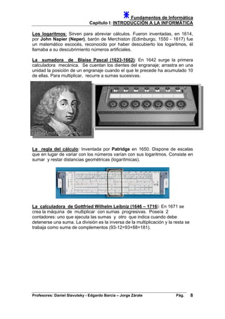 Fundamentos de Informática
Capítulo I: INTRODUCCIÓN A LA INFORMÁTICA
Los logaritmos: Sirven para abreviar cálculos. Fueron inventadas, en 1614,
por John Napier (Neper), barón de Merchiston (Edimburgo, 1550 - 1617) fue
un matemático escocés, reconocido por haber descubierto los logaritmos, él
llamaba a su descubrimiento números artificiales.
La sumadora de Blaise Pascal (1623-1662): En 1642 surge la primera
calculadora mecánica. Se cuentan los dientes del engranaje; arrastra en una
unidad la posición de un engranaje cuando el que le precede ha acumulado 10
de ellas. Para multiplicar, recurre a sumas sucesivas.
La regla del cálculo: Inventada por Patridge en 1650. Dispone de escalas
que en lugar de variar con los números varían con sus logaritmos. Consiste en
sumar y restar distancias geométricas (logarítmicas).
La calculadora de Gottfried Wilhelm Leibniz (1646 – 1716): En 1671 se
crea la máquina de multiplicar con sumas progresivas. Poseía 2
contadores: uno que ejecuta las sumas y otro que indica cuando debe
detenerse una suma. La división es la inversa de la multiplicación y la resta se
trabaja como suma de complementos (93-12=93+88=181).
Profesores: Daniel Slavutsky - Edgardo Barcia – Jorge Zárate Pág. 8
 