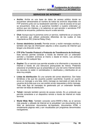 Fundamentos de Informática
Capítulo I: INTRODUCCIÓN A LA INFORMÁTICA
SERVICIOS DE INTERNET
• Archie: Archie es una base de datos de acceso público donde se
encuentran almacenados el nombre de todos los archivos disponibles vía
FTP anónimo junto con su localización (servidor y ruta de acceso en la que
se encuentran). Esto es, si queremos transferir a nuestro ordenador un
archivo que nos interesa y no sabemos en qué servidor o servidores FTP
públicos se encuentra, podremos recurrir a este servicio.
• Chat: Aunque aquí lo ponemos como un servicio, realmente es un conjunto
de servicios que utilizan protocolos diferentes de los cuales el más
importante es IRC (Internet Relay Chat).
• Correo electrónico (e-mail): Permite enviar y recibir mensajes escritos y
también otro tipo de información adjunta a otros usuarios de Internet que
tengan una dirección e-mail.
• FTP (File Transfer Protocol o Protocolo de Transferencia de Archivos):
Este servicio permite conectar a través de Internet con un ordenador
servidor y transferir archivos al mismo o desde el mismo. Los archivos
pueden ser de cualquier tipo.
• Gopher: Es un servicio que permite acceder a la información o recursos de
Internet a través de una estructura jerarquizada de menús. Pretendía
solucionar el problema que se presentaba en una red como Internet donde
los recursos no están ni centralizados ni clasificados y distribuidos en un
área muy amplia.
• Listas de distribución: Es una variante del correo electrónico. Son listas
temáticas a las que los usuarios pueden suscribirse. Cuando un usuario
envía un mensaje a una lista, dicho mensaje es reenviado al resto de los
usuarios de la lista que a su vez podrán enviar respuestas a dicho mensaje.
Todo este flujo de mensajes es gestionado por un ordenador llamado
servidor de listas de distribución.
• Telnet: Llamado también servicio de acceso remoto. Es un protocolo que
permite conectarse a un dispositivo remoto a través de Internet en modo
terminal.
• World Wide Web: También conocido como WWW o Web, es el servicio
más popular y utilizado de Internet en la actualidad. Los documentos de la
Web se denominan documentos de hipertexto, documentos HTML o
simplemente páginas web y son visualizados por programas denominados
navegadores.
Profesores: Daniel Slavutsky - Edgardo Barcia – Jorge Zárate Pág. 80
 