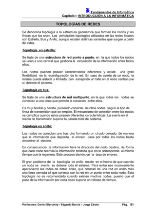 Fundamentos de Informática
Capítulo I: INTRODUCCIÓN A LA INFORMÁTICA
TOPOLOGÍAS DE REDES
Se denomina topología a la estructura geométrica que forman los nodos y las
líneas que los unen. Las principales topologías utilizadas en las redes locales
son Estrella, Bus y Anillo, aunque existen distintas variantes que surgen a partir
de estas.
Topología en estrella:
Se trata de una estructura de red punto a punto, en la que todos los nodos
se unen a uno central que gestiona la circulación de la información entre todos
ellos.
Los nodos pueden poseer características diferentes y existe una gran
flexibilidad en la reconfiguración de la red. En caso de avería de un nodo, la
misma queda aislada y limitada, con excepción un fallo en el nodo central que
si, detiene el sistema.
Topología en bus:
Se trata de una estructura de red multipunto, en la que todos los nodos se
conectan a una línea que permite la conexión entre ellos.
Es muy flexible y barata, pudiendo conectar muchos nodos, según el tipo de
línea de transmisión que se emplee. El mecanismo de conexión entre los nodos
se complica cuando estos poseen diferentes características. La avería en el
medio de transmisión supone la parada total del sistema.
Topología en anillo:
Los nodos se conectan uno tras otro formando un círculo cerrado, de manera
que la información que deposita el emisor pasa por todos los nodos hasta
encontrar al destino.
En consecuencia, la información lleva la dirección del nodo destino, de forma
que cada nodo reenvía la información recibida que no le corresponde, al mismo
tiempo que la regenera. Este proceso disminuye la tasa de errores.
El gran problema de la topología de anillo reside en el hecho de que cuando
un nodo se avería se detiene todo el sistema. Para evitar ese inconveniente
aparecieron las redes de doble anillo, que constan de una red en anillo mas
una línea cerrada sé que conecta con la red en un punto entre cada nodo. Esta
topología no es recomendada cuando existen muchos nodos, puesto que el
paso de la información por cada nodo supone un retraso de tiempo.
Profesores: Daniel Slavutsky - Edgardo Barcia – Jorge Zárate Pág. 81
 