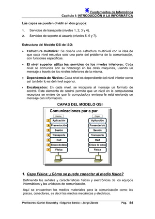 Fundamentos de Informática
Capítulo I: INTRODUCCIÓN A LA INFORMÁTICA
Las capas se pueden dividir en dos grupos:
1. Servicios de transporte (niveles 1, 2, 3 y 4).
2. Servicios de soporte al usuario (niveles 5, 6 y 7).
Estructura del Modelo OSI de ISO:
• Estructura multinivel: Se diseña una estructura multinivel con la idea de
que cada nivel resuelva solo una parte del problema de la comunicación,
con funciones especificas.
• El nivel superior utiliza los servicios de los niveles inferiores: Cada
nivel se comunica con su homologo en las otras máquinas, usando un
mensaje a través de los niveles inferiores de la misma.
• Dependencia de Niveles: Cada nivel es dependiente del nivel inferior como
así también lo es del nivel superior.
• Encabezados: En cada nivel, se incorpora al mensaje un formato de
control. Este elemento de control permite que un nivel en la computadora
receptora se entere de que la computadora emisora le está enviando un
mensaje con información.
CAPAS DEL MODELO OSI
1. Capa Física: ¿Cómo se puede conectar al medio físico?
Definiendo las señales y características físicas y electrónicas de los equipos
informáticos y las unidades de comunicación.
Aquí se encuentran los medios materiales para la comunicación como las
placas, conectores, es decir los medios mecánicos y eléctricos.
Profesores: Daniel Slavutsky - Edgardo Barcia – Jorge Zárate Pág. 84
 