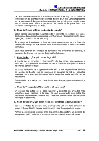 Fundamentos de Informática
Capítulo I: INTRODUCCIÓN A LA INFORMÁTICA
La capa física se ocupa de la transmisión de bits a lo largo de un canal de
comunicación, de cuantos microsegundos dura un bit, y que voltaje representa
un 1 y cuantos un 0. La misma debe garantizar que un bit que se manda llegue
con el mismo valor. Muchos problemas de diseño en la parte física son
problema de la ingeniería eléctrica.
2. Capa de Enlace: ¿Cómo ir a través de esa ruta?
Según reglas establecidas. Estableciendo y liberando los enlaces de datos.
Controlando la correcta transferencia de información. (Direccionamiento físico,
topología, corrección de errores, etc.).
Se encarga de transformar la línea de transmisión común en una línea sin
errores para la capa de red, esto se lleva a cabo dividiendo la entrada de datos
en tramas.
Esta capa también se encarga de solucionar los problemas de reenvío, o
mensajes duplicados cuando hay destrucción de tramas.
3. Capa de Red: ¿Por qué ruta se llega allí?
A través de la conexión y desconexión de las redes, sincronizando y
controlando el flujo de las transferencias. (Direccionamiento lógico, corrección
de errores, control de flujo)
Se ocupa del control de la operación de la red. Lo más importante es eliminar
los cuellos de botella que se producen al saturarse la red de paquetes
enviados, por lo que también es necesario encaminar cada paquete con su
destinatario.
Dentro de la capa existe una contabilidad sobre los paquetes enviados a los
clientes.
4. Capa de Transporte: ¿Dónde está el otro proceso?
En aceptar los datos de la capa superior y dividirlos en unidades más
pequeñas, para pasarlos a la capa de red, asegurando que todos los
segmentos lleguen correctamente, esto debe ser independiente del hardware
en el que se encuentre.
5. Capa de Sesión: ¿Con quién y cómo se establece la comunicación?
Con las entidades de presentación, estableciendo y liberando la conexión de
sesión, intercambiando datos y sincronizando y manteniendo dicha sesión.
Permite a los usuarios sesionar entre sí permitiendo acceder a un sistema de
tiempo compartido a distancia, o transferir un archivo entre dos máquinas.
Profesores: Daniel Slavutsky - Edgardo Barcia – Jorge Zárate Pág. 85
 