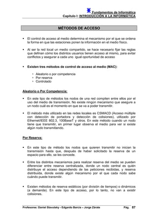 Fundamentos de Informática
Capítulo I: INTRODUCCIÓN A LA INFORMÁTICA
MÉTODOS DE ACCESO
El control de acceso al medio determina el mecanismo por el que se ordena
la forma en que las estaciones ponen la información en el medio físico.
Al ser la red local un medio compartido, se hace necesario fijar las reglas
que definan cómo los distintos usuarios tienen acceso al mismo, para evitar
conflictos y asegurar a cada uno igual oportunidad de acceso
Existen tres métodos de control de acceso al medio (MAC):
Aleatorio o por competencia
Por reserva
Controlado
Aleatorio o Por Competencia:
En este tipo de métodos los nodos de una red compiten entre ellos por el
uso del medio de transmisión. No existe ningún mecanismo que asegure a
un nodo cuál es el momento en que se va a poder transmitir.
El método más utilizado en las redes locales es CSMACD (Acceso múltiple
con detección de portadora y detección de colisiones), utilizado por
Ethernet/IEEE 802.3, 100BaseT y otros. En este método cuando un nodo
tiene que transmitir, en primer lugar observa el medio para ver si existe
algún nodo transmitiendo.
Por Reserva:
En este tipo de método los nodos que quieren transmitir no inician la
transmisión hasta que, después de haber solicitado la reserva de un
espacio para ello, se les concede.
Entre los distintos mecanismos para realizar reserva del medio se pueden
diferenciar entre reserva centralizada, donde un nodo central es quién
distribuye el acceso dependiendo de las peticiones recibidas, y reserva
distribuida, donde existe algún mecanismo por el que cada nodo sabe
cuándo puede transmitir.
Existen métodos de reserva estáticos (por división de tiempos) o dinámicos
(a demanda). En este tipo de acceso, por lo tanto, no van a existir
colisiones.
Profesores: Daniel Slavutsky - Edgardo Barcia – Jorge Zárate Pág. 87
 