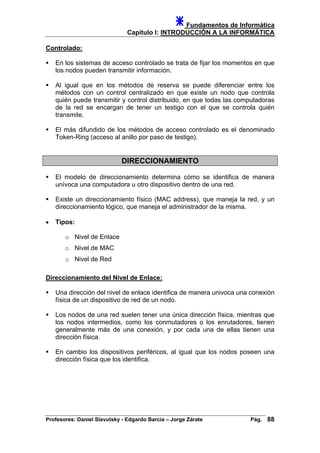 Fundamentos de Informática
Capítulo I: INTRODUCCIÓN A LA INFORMÁTICA
Controlado:
En los sistemas de acceso controlado se trata de fijar los momentos en que
los nodos pueden transmitir información.
Al igual que en los métodos de reserva se puede diferenciar entre los
métodos con un control centralizado en que existe un nodo que controla
quién puede transmitir y control distribuido, en que todas las computadoras
de la red se encargan de tener un testigo con el que se controla quién
transmite.
El más difundido de los métodos de acceso controlado es el denominado
Token-Ring (acceso al anillo por paso de testigo).
DIRECCIONAMIENTO
El modelo de direccionamiento determina cómo se identifica de manera
unívoca una computadora u otro dispositivo dentro de una red.
Existe un direccionamiento físico (MAC address), que maneja la red, y un
direccionamiento lógico, que maneja el administrador de la misma.
• Tipos:
o Nivel de Enlace
o Nivel de MAC
o Nivel de Red
Direccionamiento del Nivel de Enlace:
Una dirección del nivel de enlace identifica de manera univoca una conexión
física de un dispositivo de red de un nodo.
Los nodos de una red suelen tener una única dirección física, mientras que
los nodos intermedios, como los conmutadores o los enrutadores, tienen
generalmente más de una conexión, y por cada una de ellas tienen una
dirección física.
En cambio los dispositivos periféricos, al igual que los nodos poseen una
dirección física que los identifica.
Profesores: Daniel Slavutsky - Edgardo Barcia – Jorge Zárate Pág. 88
 