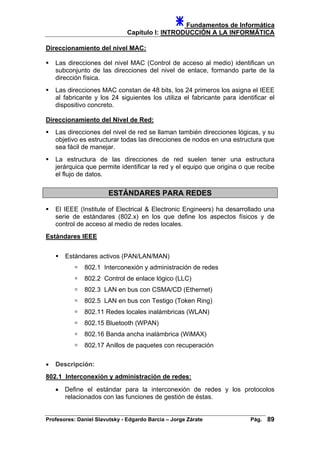 Fundamentos de Informática
Capítulo I: INTRODUCCIÓN A LA INFORMÁTICA
Direccionamiento del nivel MAC:
Las direcciones del nivel MAC (Control de acceso al medio) identifican un
subconjunto de las direcciones del nivel de enlace, formando parte de la
dirección física.
Las direcciones MAC constan de 48 bits, los 24 primeros los asigna el IEEE
al fabricante y los 24 siguientes los utiliza el fabricante para identificar el
dispositivo concreto.
Direccionamiento del Nivel de Red:
Las direcciones del nivel de red se llaman también direcciones lógicas, y su
objetivo es estructurar todas las direcciones de nodos en una estructura que
sea fácil de manejar.
La estructura de las direcciones de red suelen tener una estructura
jerárquica que permite identificar la red y el equipo que origina o que recibe
el flujo de datos.
ESTÁNDARES PARA REDES
El IEEE (Institute of Electrical & Electronic Engineers) ha desarrollado una
serie de estándares (802.x) en los que define los aspectos físicos y de
control de acceso al medio de redes locales.
Estándares IEEE
Estándares activos (PAN/LAN/MAN)
802.1 Interconexión y administración de redes
802.2 Control de enlace lógico (LLC)
802.3 LAN en bus con CSMA/CD (Ethernet)
802.5 LAN en bus con Testigo (Token Ring)
802.11 Redes locales inalámbricas (WLAN)
802.15 Bluetooth (WPAN)
802.16 Banda ancha inalámbrica (WiMAX)
802.17 Anillos de paquetes con recuperación
• Descripción:
802.1 Interconexión y administración de redes:
• Define el estándar para la interconexión de redes y los protocolos
relacionados con las funciones de gestión de éstas.
Profesores: Daniel Slavutsky - Edgardo Barcia – Jorge Zárate Pág. 89
 