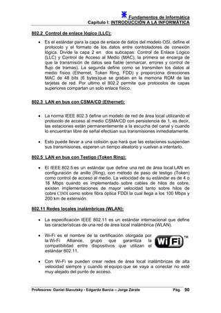 Fundamentos de Informática
Capítulo I: INTRODUCCIÓN A LA INFORMÁTICA
802.2 Control de enlace lógico (LLC):
• Es el estándar para la capa de enlace de datos del modelo OSI, define el
protocolo y el formato de los datos entre controladores de conexión
lógica. Divide la capa 2 en dos subcapas: Control de Enlace Lógico
(LLC) y Control de Acceso al Medio (MAC), la primera se encarga de
que la transmisión de datos sea fiable (enmarcar, errores y control de
flujo de tramas). La segunda define como se transmiten los datos al
medio físico (Ethernet, Token Ring, FDD) y proporciona direcciones
MAC de 48 bits (6 bytes)que se graban en la memoria ROM de las
tarjetas de red. Por ultimo el 802.2 permite que protocolos de capas
superiores compartan un solo enlace físico.
802.3 LAN en bus con CSMA/CD (Ethernet):
• La norma IEEE 802.3 define un modelo de red de área local utilizando el
protocolo de acceso al medio CSMA/CD con persistencia de 1, es decir,
las estaciones están permanentemente a la escucha del canal y cuando
lo encuentran libre de señal efectúan sus transmisiones inmediatamente.
• Esto puede llevar a una colisión que hará que las estaciones suspendan
sus transmisiones, esperen un tiempo aleatorio y vuelvan a intentarlo.
802.5 LAN en bus con Testigo (Token Ring):
• El IEEE 802.5 es un estándar que define una red de área local LAN en
configuración de anillo (Ring), con método de paso de testigo (Token)
como control de acceso al medio. La velocidad de su estándar es de 4 o
16 Mbps cuando es implementado sobre cables de hilos de cobre,
existen implementaciones de mayor velocidad tanto sobre hilos de
cobre CDDI como sobre fibra óptica FDDI la cual llega a los 100 Mbps y
200 km de extensión.
802.11 Redes locales inalámbricas (WLAN):
• La especificación IEEE 802.11 es un estándar internacional que define
las características de una red de área local inalámbrica (WLAN).
• Wi-Fi es el nombre de la certificación otorgada por
la Wi-Fi Alliance, grupo que garantiza la
compatibilidad entre dispositivos que utilizan el
estándar 802.11.
• Con Wi-Fi se pueden crear redes de área local inalámbricas de alta
velocidad siempre y cuando el equipo que se vaya a conectar no esté
muy alejado del punto de acceso.
Profesores: Daniel Slavutsky - Edgardo Barcia – Jorge Zárate Pág. 90
 
