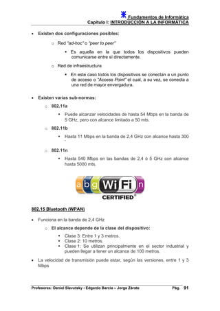 Fundamentos de Informática
Capítulo I: INTRODUCCIÓN A LA INFORMÁTICA
• Existen dos configuraciones posibles:
o Red “ad-hoc” o “peer to peer”
Es aquella en la que todos los dispositivos pueden
comunicarse entre sí directamente.
o Red de infraestructura
En este caso todos los dispositivos se conectan a un punto
de acceso o “Access Point” el cual, a su vez, se conecta a
una red de mayor envergadura.
• Existen varias sub-normas:
o 802.11a
Puede alcanzar velocidades de hasta 54 Mbps en la banda de
5 GHz, pero con alcance limitado a 50 mts.
o 802.11b
Hasta 11 Mbps en la banda de 2,4 GHz con alcance hasta 300
`
o 802.11n
Hasta 540 Mbps en las bandas de 2,4 ó 5 GHz con alcance
hasta 5000 mts.
802.15 Bluetooth (WPAN)
• Funciona en la banda de 2,4 GHz
o El alcance depende de la clase del dispositivo:
Clase 3: Entre 1 y 3 metros.
Clase 2: 10 metros.
Clase 1: Se utilizan principalmente en el sector industrial y
pueden llegar a tener un alcance de 100 metros.
• La velocidad de transmisión puede estar, según las versiones, entre 1 y 3
Mbps
Profesores: Daniel Slavutsky - Edgardo Barcia – Jorge Zárate Pág. 91
 
