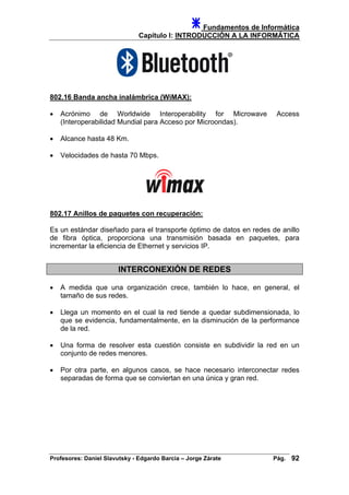 Fundamentos de Informática
Capítulo I: INTRODUCCIÓN A LA INFORMÁTICA
802.16 Banda ancha inalámbrica (WiMAX):
• Acrónimo de Worldwide Interoperability for Microwave Access
(Interoperabilidad Mundial para Acceso por Microondas).
• Alcance hasta 48 Km.
• Velocidades de hasta 70 Mbps.
802.17 Anillos de paquetes con recuperación:
Es un estándar diseñado para el transporte óptimo de datos en redes de anillo
de fibra óptica, proporciona una transmisión basada en paquetes, para
incrementar la eficiencia de Ethernet y servicios IP.
INTERCONEXIÓN DE REDES
• A medida que una organización crece, también lo hace, en general, el
tamaño de sus redes.
• Llega un momento en el cual la red tiende a quedar subdimensionada, lo
que se evidencia, fundamentalmente, en la disminución de la performance
de la red.
• Una forma de resolver esta cuestión consiste en subdividir la red en un
conjunto de redes menores.
• Por otra parte, en algunos casos, se hace necesario interconectar redes
separadas de forma que se conviertan en una única y gran red.
Profesores: Daniel Slavutsky - Edgardo Barcia – Jorge Zárate Pág. 92
 