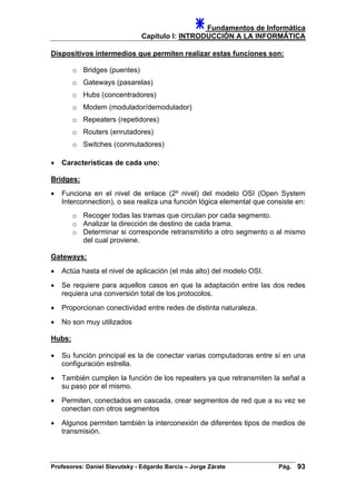 Fundamentos de Informática
Capítulo I: INTRODUCCIÓN A LA INFORMÁTICA
Dispositivos intermedios que permiten realizar estas funciones son:
o Bridges (puentes)
o Gateways (pasarelas)
o Hubs (concentradores)
o Modem (modulador/demodulador)
o Repeaters (repetidores)
o Routers (enrutadores)
o Switches (conmutadores)
• Características de cada uno:
Bridges:
• Funciona en el nivel de enlace (2º nivel) del modelo OSI (Open System
Interconnection), o sea realiza una función lógica elemental que consiste en:
o Recoger todas las tramas que circulan por cada segmento.
o Analizar la dirección de destino de cada trama.
o Determinar si corresponde retransmitirlo a otro segmento o al mismo
del cual proviene.
Gateways:
• Actúa hasta el nivel de aplicación (el más alto) del modelo OSI.
• Se requiere para aquellos casos en que la adaptación entre las dos redes
requiera una conversión total de los protocolos.
• Proporcionan conectividad entre redes de distinta naturaleza.
• No son muy utilizados
Hubs:
• Su función principal es la de conectar varias computadoras entre sí en una
configuración estrella.
• También cumplen la función de los repeaters ya que retransmiten la señal a
su paso por el mismo.
• Permiten, conectados en cascada, crear segmentos de red que a su vez se
conectan con otros segmentos
• Algunos permiten también la interconexión de diferentes tipos de medios de
transmisión.
Profesores: Daniel Slavutsky - Edgardo Barcia – Jorge Zárate Pág. 93
 