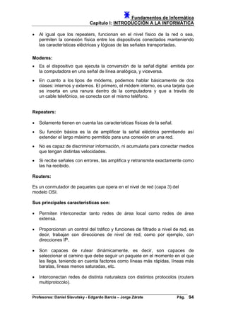 Fundamentos de Informática
Capítulo I: INTRODUCCIÓN A LA INFORMÁTICA
• Al igual que los repeaters, funcionan en el nivel físico de la red o sea,
permiten la conexión física entre los dispositivos conectados manteniendo
las características eléctricas y lógicas de las señales transportadas.
Modems:
• Es el dispositivo que ejecuta la conversión de la señal digital emitida por
la computadora en una señal de línea analógica, y viceversa.
• En cuanto a los tipos de módems, podemos hablar básicamente de dos
clases: internos y externos. El primero, el módem interno, es una tarjeta que
se inserta en una ranura dentro de la computadora y que a través de
un cable telefónico, se conecta con el mismo teléfono.
Repeaters:
• Solamente tienen en cuenta las características físicas de la señal.
• Su función básica es la de amplificar la señal eléctrica permitiendo así
extender el largo máximo permitido para una conexión en una red.
• No es capaz de discriminar información, ni acumularla para conectar medios
que tengan distintas velocidades.
• Si recibe señales con errores, las amplifica y retransmite exactamente como
las ha recibido.
Routers:
Es un conmutador de paquetes que opera en el nivel de red (capa 3) del
modelo OSI.
Sus principales características son:
• Permiten interconectar tanto redes de área local como redes de área
extensa.
• Proporcionan un control del tráfico y funciones de filtrado a nivel de red, es
decir, trabajan con direcciones de nivel de red, como por ejemplo, con
direcciones IP.
• Son capaces de rutear dinámicamente, es decir, son capaces de
seleccionar el camino que debe seguir un paquete en el momento en el que
les llega, teniendo en cuenta factores como líneas más rápidas, líneas más
baratas, líneas menos saturadas, etc.
• Interconectan redes de distinta naturaleza con distintos protocolos (routers
multiprotocolo).
Profesores: Daniel Slavutsky - Edgardo Barcia – Jorge Zárate Pág. 94
 