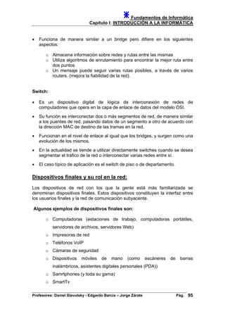 Fundamentos de Informática
Capítulo I: INTRODUCCIÓN A LA INFORMÁTICA
• Funciona de manera similar a un bridge pero difiere en los siguientes
aspectos:
o Almacena información sobre redes y rutas entre las mismas
o Utiliza algoritmos de enrutamiento para encontrar la mejor ruta entre
dos puntos
o Un mensaje puede seguir varias rutas posibles, a través de varios
routers. (mejora la fiabilidad de la red).
Switch:
• Es un dispositivo digital de lógica de interconexión de redes de
computadores que opera en la capa de enlace de datos del modelo OSI.
• Su función es interconectar dos o más segmentos de red, de manera similar
a los puentes de red, pasando datos de un segmento a otro de acuerdo con
la dirección MAC de destino de las tramas en la red.
• Funcionan en el nivel de enlace al igual que los bridges, y surgen como una
evolución de los mismos.
• En la actualidad se tiende a utilizar directamente switches cuando se desea
segmentar el tráfico de la red o interconectar varias redes entre sí.
• El caso típico de aplicación es el switch de piso o de departamento.
Dispositivos finales y su rol en la red:
Los dispositivos de red con los que la gente está más familiarizada se
denominan dispositivos finales. Estos dispositivos constituyen la interfaz entre
los usuarios finales y la red de comunicación subyacente.
Algunos ejemplos de dispositivos finales son:
o Computadoras (estaciones de trabajo, computadoras portátiles,
servidores de archivos, servidores Web)
o Impresoras de red
o Teléfonos VoIP
o Cámaras de seguridad
o Dispositivos móviles de mano (como escáneres de barras
inalámbricos, asistentes digitales personales (PDA))
o Samrtphones (y toda su gama)
o SmartTv
Profesores: Daniel Slavutsky - Edgardo Barcia – Jorge Zárate Pág. 95
 