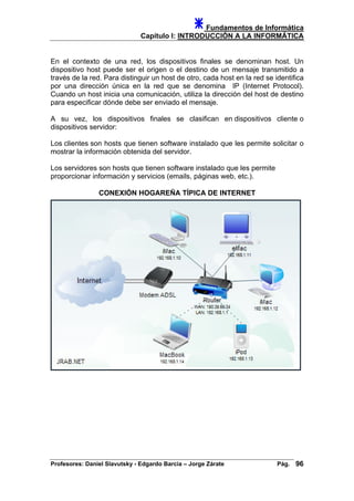 Fundamentos de Informática
Capítulo I: INTRODUCCIÓN A LA INFORMÁTICA
En el contexto de una red, los dispositivos finales se denominan host. Un
dispositivo host puede ser el origen o el destino de un mensaje transmitido a
través de la red. Para distinguir un host de otro, cada host en la red se identifica
por una dirección única en la red que se denomina IP (Internet Protocol).
Cuando un host inicia una comunicación, utiliza la dirección del host de destino
para especificar dónde debe ser enviado el mensaje.
A su vez, los dispositivos finales se clasifican en dispositivos cliente o
dispositivos servidor:
Los clientes son hosts que tienen software instalado que les permite solicitar o
mostrar la información obtenida del servidor.
Los servidores son hosts que tienen software instalado que les permite
proporcionar información y servicios (emails, páginas web, etc.).
CONEXIÓN HOGAREÑA TÍPICA DE INTERNET
Profesores: Daniel Slavutsky - Edgardo Barcia – Jorge Zárate Pág. 96
 