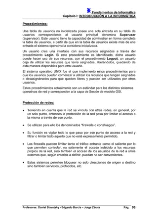 Fundamentos de Informática
Capítulo I: INTRODUCCIÓN A LA INFORMÁTICA
Procedimientos:
Una tabla de usuarios no inicializada posee una sola entrada en su tabla de
usuarios correspondiente al usuario principal denomina Superuser
(supervisor). Este usuario tiene la capacidad de administrar en forma completa
la tabla de usuarios, a partir de que en la tabla de usuarios existe más de una
entrada el sistema operativo la considera inicializada.
Un usuario crea una interface con sus recursos asignados a través del
procedimiento Login. Si este procedimiento es identificado, dicho usuario
puede hacer uso de sus recursos, con el procedimiento Logout, un usuario
deja de utilizar los recursos que tenía asignados, liberándolos, quedando de
esta manera disponibles para otro usuario.
El sistema operativo UNIX fue el que implemento estos procedimientos para
que los usuarios puedan comenzar a utilizar los recursos que tengan asignados
o desasignárselos para que queden libres y puedan ser utilizados por otros
usuarios.
Estos procedimientos actualmente son un estándar para los distintos sistemas
operativos de red y corresponden a la capa de Sesión de modelo OSI.
Protección de redes:
• Teniendo en cuenta que la red se vincula con otras redes, en general, por
un solo punto, entonces la protección de la red pasa por limitar el acceso a
la misma a través de ese punto.
• Se utilizan para ello los denominados “firewalls o cortafuegos”.
• Su función es vigilar todo lo que pasa por ese punto de acceso a la red y
filtrar o limitar todo aquello que no esté expresamente permitido.
• Los firewalls pueden limitar tanto el tráfico entrante como el saliente por lo
que permiten controlar, no solamente el acceso indebido a los recursos
propios de la red, sino también el acceso de los usuarios de la red a sitios
externos que, según criterios a definir, puedan no ser convenientes.
• Estos sistemas permiten bloquear no solo direcciones de origen o destino
sino también servicios, protocolos, etc.
Profesores: Daniel Slavutsky - Edgardo Barcia – Jorge Zárate Pág. 98
 