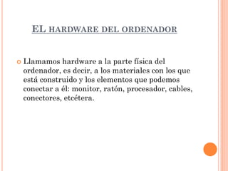 EL HARDWARE DEL ORDENADOR


   Llamamos hardware a la parte física del
    ordenador, es decir, a los materiales con los que
    está construido y los elementos que podemos
    conectar a él: monitor, ratón, procesador, cables,
    conectores, etcétera.
 