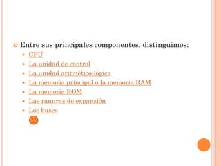    Entre sus principales componentes, distinguimos:
       CPU
       La unidad de control
       La unidad aritmético-lógica
       La memoria principal o la memoria RAM
       La memoria ROM
       Las ranuras de expansión
       Los buses
 