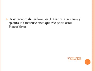    Es el cerebro del ordenador. Interpreta, elabora y
    ejecuta las instrucciones que recibe de otros
    dispositivos.




                                             VOLVER
 
