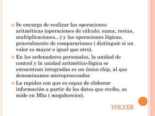  Se encarga de realizar las operaciones
  aritméticas (operaciones de cálculo: suma, restas,
  multiplicaciones…) y las operaciones lógicas,
  generalmente de comparaciones ( distinguir si un
  valor es mayor o igual que otro).
 En los ordenadores personales, la unidad de
  control y la unidad aritmético-lógica se
  encuentran integradas es un único chip, al que
  denominamos microprocesador.
 La rapidez con que es capaz de elaborar
  información a partir de los datos que recibe, se
  mide en Mhz ( megahercios).

                                          VOLVER
 