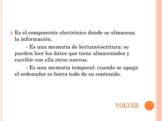    Es el componente electrónico donde se almacena
    la información.
         - Es una memoria de lectura/escritura: se
    pueden leer los datos que tiene almacenados y
    escribir con ella otros nuevos.
         - Es una memoria temporal: cuando se apaga
    el ordenador se borra todo de su contenido.




                                          VOLVER
 