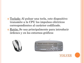  Teclado: Al pulsar una tecla, este dispositivo
  transmite a la CPU los impulsos eléctricos
  correspondientes al carácter codificado.
 Ratón: Se usa principalmente para introducir
  órdenes y en los entornos gráficos




                                        VOLVER
 