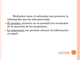 Mediantes estos el ordenador nos presenta la
  información que ha sido procesada.
 El monitor: muestra en su pantalla los resultados
  de la ejecución de los programas.
 La impresora: nos permite obtener la información
  en papel.




                                          VOLVER
 