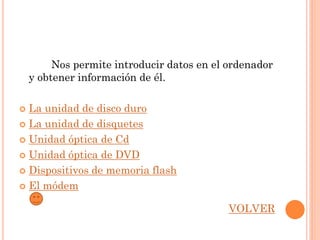 Nos permite introducir datos en el ordenador
    y obtener información de él.

 La unidad de disco duro
 La unidad de disquetes

 Unidad óptica de Cd

 Unidad óptica de DVD

 Dispositivos de memoria flash

 El módem


                                            VOLVER
 
