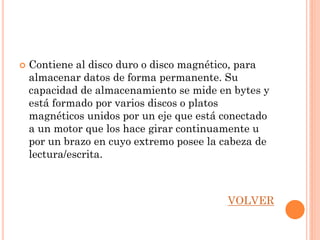    Contiene al disco duro o disco magnético, para
    almacenar datos de forma permanente. Su
    capacidad de almacenamiento se mide en bytes y
    está formado por varios discos o platos
    magnéticos unidos por un eje que está conectado
    a un motor que los hace girar continuamente u
    por un brazo en cuyo extremo posee la cabeza de
    lectura/escrita.



                                          VOLVER
 