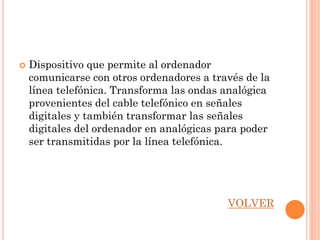    Dispositivo que permite al ordenador
    comunicarse con otros ordenadores a través de la
    línea telefónica. Transforma las ondas analógica
    provenientes del cable telefónico en señales
    digitales y también transformar las señales
    digitales del ordenador en analógicas para poder
    ser transmitidas por la línea telefónica.




                                           VOLVER
 