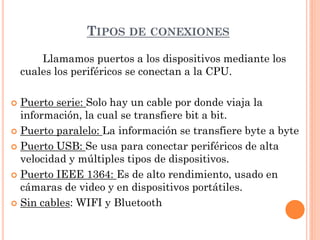 TIPOS DE CONEXIONES
        Llamamos puertos a los dispositivos mediante los
    cuales los periféricos se conectan a la CPU.

 Puerto serie: Solo hay un cable por donde viaja la
  información, la cual se transfiere bit a bit.
 Puerto paralelo: La información se transfiere byte a byte

 Puerto USB: Se usa para conectar periféricos de alta
  velocidad y múltiples tipos de dispositivos.
 Puerto IEEE 1364: Es de alto rendimiento, usado en
  cámaras de video y en dispositivos portátiles.
 Sin cables: WIFI y Bluetooth
 