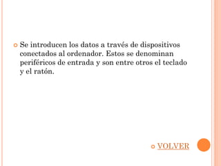    Se introducen los datos a través de dispositivos
    conectados al ordenador. Estos se denominan
    periféricos de entrada y son entre otros el teclado
    y el ratón.




                                              VOLVER
 