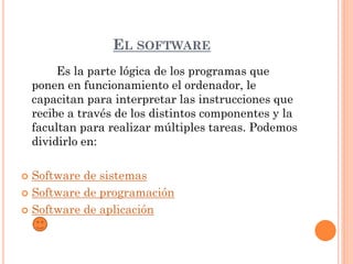 EL SOFTWARE
         Es la parte lógica de los programas que
    ponen en funcionamiento el ordenador, le
    capacitan para interpretar las instrucciones que
    recibe a través de los distintos componentes y la
    facultan para realizar múltiples tareas. Podemos
    dividirlo en:

 Software de sistemas
 Software de programación

 Software de aplicación
 