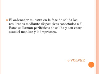    El ordenador muestra en la fase de salida los
    resultados mediante dispositivos conectados a él.
    Estos se llaman periféricos de salida y son entre
    otros el monitor y la impresora.




                                             VOLVER
 
