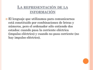 LA REPRESENTACIÓN DE LA
                   INFORMACIÓN

   El lenguaje que utilizamos para comunicarnos
    está constituido por combinaciones de letras y
    números, pero el ordenador sólo entiende dos
    estados: cuando pasa la corriente eléctrica
    (impulso eléctrico) y cuando no pasa corriente (no
    hay impulso eléctrico).
 