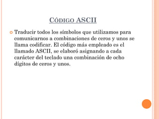 CÓDIGO ASCII
   Traducir todos los símbolos que utilizamos para
    comunicarnos a combinaciones de ceros y unos se
    llama codificar. El código más empleado es el
    llamado ASCII, se elaboró asignando a cada
    carácter del teclado una combinación de ocho
    dígitos de ceros y unos.
 