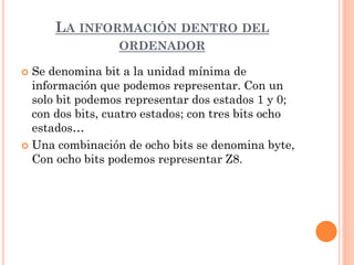 LA INFORMACIÓN DENTRO DEL
                 ORDENADOR

 Se denomina bit a la unidad mínima de
  información que podemos representar. Con un
  solo bit podemos representar dos estados 1 y 0;
  con dos bits, cuatro estados; con tres bits ocho
  estados…
 Una combinación de ocho bits se denomina byte,
  Con ocho bits podemos representar Z8.
 
