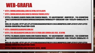 WEB-GRAFIA
• HTTP://WWW.ELMOGLOBAL.COM/ES/HTML/ICT/01.ASPX
• HTTP://WWW.UNESCO.ORG/NEW/ES/UNESCO/THEMES/ICTS/
• HTTPS://ES.IMAGES.SEARCH.YAHOO.COM/SEARCH/IMAGES;_YLT=A0LEV2QNCUNY_OUAV2MT.QT.;_YLU=X3ODMTB0N
2NOC21LBGNVBG8DYMYXBHBVCWMXBHZ0AWQDBHNLYWNWAXZZ?P=EDUCACION+CON+TICS&FR=CRMAS&FR2=PI
V-
WEB#ID=65&IURL=HTTP%3A%2F%2FTECNOLOGIAEDUCATIVA2011.FILES.WORDPRESS.COM%2F2012%2F01%2FTEC
NOLOGIA-EDUCATIVA.JPG&ACTION=CLICK
• HTTP://EDUCATICS.BLOGSPOT.COM.CO/
• HTTP://TIC-USO.BLOGSPOT.COM.CO/2011/11/PARA-QUE-SIRVEN-LAS-TICS_07.HTML
• HTTPS://ES.IMAGES.SEARCH.YAHOO.COM/SEARCH/IMAGES;_YLT=A0LEV2QNCUNY_OUAV2MT.QT.;_YLU=X3ODMTB0N
2NOC21LBGNVBG8DYMYXBHBVCWMXBHZ0AWQDBHNLYWNWAXZZ?P=EDUCACION+CON+TICS&FR=CRMAS&FR2=PI
V-
WEB#ID=65&IURL=HTTP%3A%2F%2FTECNOLOGIAEDUCATIVA2011.FILES.WORDPRESS.COM%2F2012%2F01%2FTEC
NOLOGIA-EDUCATIVA.JPG&ACTION=CLOSE
• HTTPS://WWW.YOUTUBE.COM/WATCH?V=O37JL_N6ZOK
 