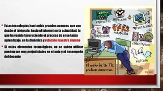 • Estas tecnologías han tenido grandes avances, que van
desde el telégrafo, hasta el internet en la actualidad, lo
que ha venido favoreciendo el proceso de enseñanza
aprendizaje, en la dinámica y relación maestro alumno
• Si estos elementos tecnológicos, no se saben utilizar
pueden ser muy perjudiciales en el aula y el desempeño
del docente
 