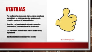 VENTAJAS
• Por medio de las imágenes, el proceso de enseñanza
aprendizaje se mejora ya que hay una memoria
retentiva por parte de los estudiantes
• Sencillez a la hora de explicar temas complejos,
facilitando la comprensión de los estudiantes
• Los profesores pueden crear clases interactivas y
agradables
• Oportunidad de menos deserción escolar
 