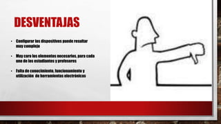 DESVENTAJAS
• Configurar los dispositivos puede resultar
muy complejo
• Muy caro los elementos necesarios, para cada
uno de los estudiantes y profesores
• Falta de conocimiento, funcionamiento y
utilización de herramientas electrónicas
 