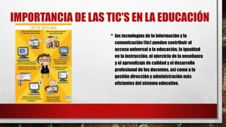 IMPORTANCIA DE LAS TIC'S EN LA EDUCACIÓN
• las tecnologías de la información y la
comunicación (tic) pueden contribuir al
acceso universal a la educación, la igualdad
en la instrucción, el ejercicio de la enseñanza
y el aprendizaje de calidad y el desarrollo
profesional de los docentes, así como a la
gestión dirección y administración más
eficientes del sistema educativo.
 