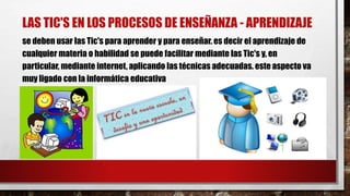 LAS TIC'S EN LOS PROCESOS DE ENSEÑANZA - APRENDIZAJE
se deben usar las Tic's para aprender y para enseñar. es decir el aprendizaje de
cualquier materia o habilidad se puede facilitar mediante las Tic's y, en
particular, mediante internet, aplicando las técnicas adecuadas. este aspecto va
muy ligado con la informática educativa
 
