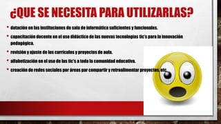 ¿QUE SE NECESITA PARA UTILIZARLAS?
• dotación en las instituciones de sala de informática suficientes y funcionales.
• capacitación docente en el uso didáctico de las nuevas tecnologías tic’s para la innovación
pedagógica.
• revisión y ajuste de los currículos y proyectos de aula.
• alfabetización en el uso de las tic's a toda la comunidad educativa.
• creación de redes sociales por áreas par compartir y retroalimentar proyectos, etc.
 