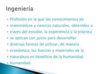 Profesión en la que los conocimientos de matemáticas y ciencias naturales, obtenidos a través del estudio, la experiencia y la práctica se aplican con juicio para desarrollar diversas formas de utilizar, de manera económica, las fuerzas y materiales de la naturaleza en beneficio de la humanidad humanidad. 