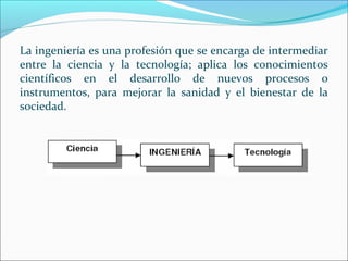 La ingeniería es una profesión que se encarga de intermediar
entre la ciencia y la tecnología; aplica los conocimientos
científicos en el desarrollo de nuevos procesos o
instrumentos, para mejorar la sanidad y el bienestar de la
sociedad.
 