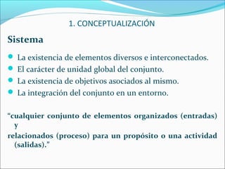 Sistema
 La existencia de elementos diversos e interconectados.
 El carácter de unidad global del conjunto.
 La existencia de objetivos asociados al mismo.
 La integración del conjunto en un entorno.
“cualquier conjunto de elementos organizados (entradas)
y
relacionados (proceso) para un propósito o una actividad
(salidas).”
1. CONCEPTUALIZACIÓN
 