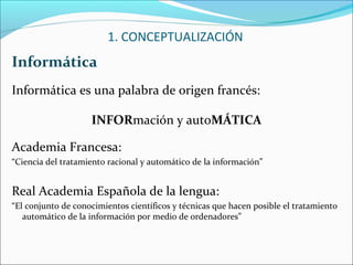 Informática
Informática es una palabra de origen francés:
INFORmación y autoMÁTICA
Academia Francesa:
“Ciencia del tratamiento racional y automático de la información”
Real Academia Española de la lengua:
“El conjunto de conocimientos científicos y técnicas que hacen posible el tratamiento
automático de la información por medio de ordenadores”
1. CONCEPTUALIZACIÓN
 