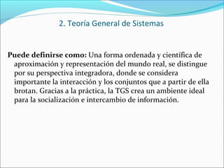 Puede definirse como: Una forma ordenada y científica de
aproximación y representación del mundo real, se distingue
por su perspectiva integradora, donde se considera
importante la interacción y los conjuntos que a partir de ella
brotan. Gracias a la práctica, la TGS crea un ambiente ideal
para la socialización e intercambio de información.
2. Teoría General de Sistemas
 