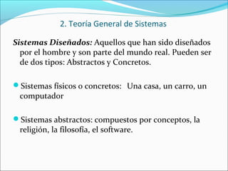 Sistemas Diseñados: Aquellos que han sido diseñados
por el hombre y son parte del mundo real. Pueden ser
de dos tipos: Abstractos y Concretos.
Sistemas físicos o concretos: Una casa, un carro, un
computador
Sistemas abstractos: compuestos por conceptos, la
religión, la filosofía, el software.
2. Teoría General de Sistemas
 